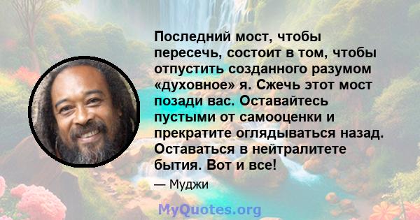 Последний мост, чтобы пересечь, состоит в том, чтобы отпустить созданного разумом «духовное» я. Сжечь этот мост позади вас. Оставайтесь пустыми от самооценки и прекратите оглядываться назад. Оставаться в нейтралитете