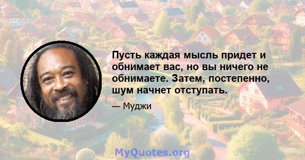 Пусть каждая мысль придет и обнимает вас, но вы ничего не обнимаете. Затем, постепенно, шум начнет отступать.