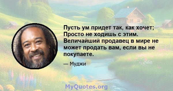 Пусть ум придет так, как хочет; Просто не ходишь с этим. Величайший продавец в мире не может продать вам, если вы не покупаете.