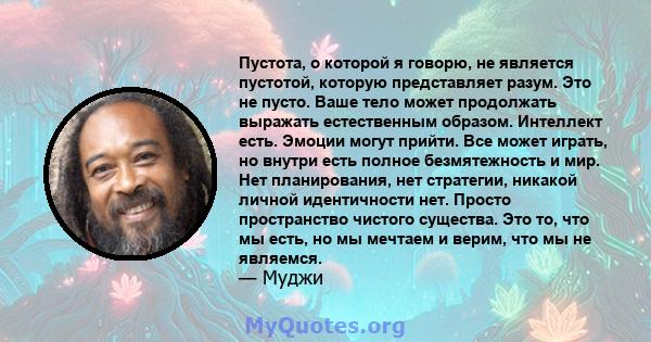 Пустота, о которой я говорю, не является пустотой, которую представляет разум. Это не пусто. Ваше тело может продолжать выражать естественным образом. Интеллект есть. Эмоции могут прийти. Все может играть, но внутри