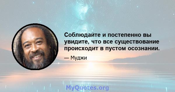 Соблюдайте и постепенно вы увидите, что все существование происходит в пустом осознании.