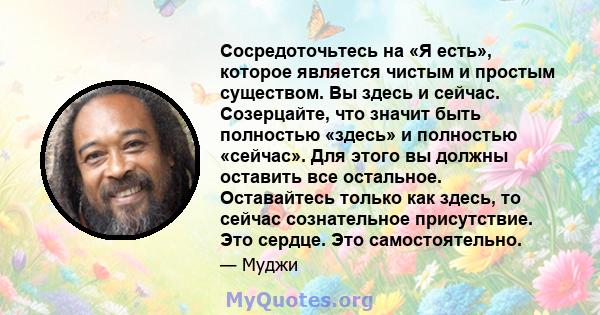 Сосредоточьтесь на «Я есть», которое является чистым и простым существом. Вы здесь и сейчас. Созерцайте, что значит быть полностью «здесь» и полностью «сейчас». Для этого вы должны оставить все остальное. Оставайтесь