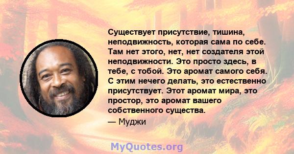 Существует присутствие, тишина, неподвижность, которая сама по себе. Там нет этого, нет, нет создателя этой неподвижности. Это просто здесь, в тебе, с тобой. Это аромат самого себя. С этим нечего делать, это естественно 