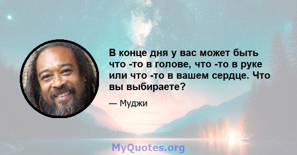 В конце дня у вас может быть что -то в голове, что -то в руке или что -то в вашем сердце. Что вы выбираете?