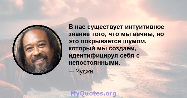 В нас существует интуитивное знание того, что мы вечны, но это покрывается шумом, который мы создаем, идентифицируя себя с непостоянными.