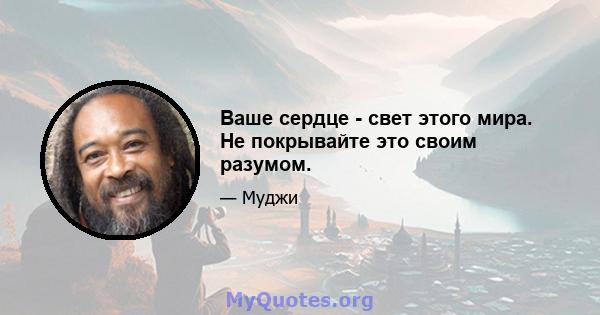 Ваше сердце - свет этого мира. Не покрывайте это своим разумом.