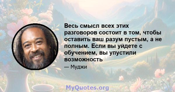 Весь смысл всех этих разговоров состоит в том, чтобы оставить ваш разум пустым, а не полным. Если вы уйдете с обучением, вы упустили возможность