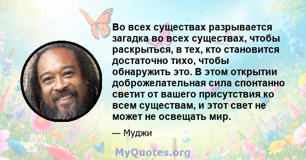 Во всех существах разрывается загадка во всех существах, чтобы раскрыться, в тех, кто становится достаточно тихо, чтобы обнаружить это. В этом открытии доброжелательная сила спонтанно светит от вашего присутствия ко