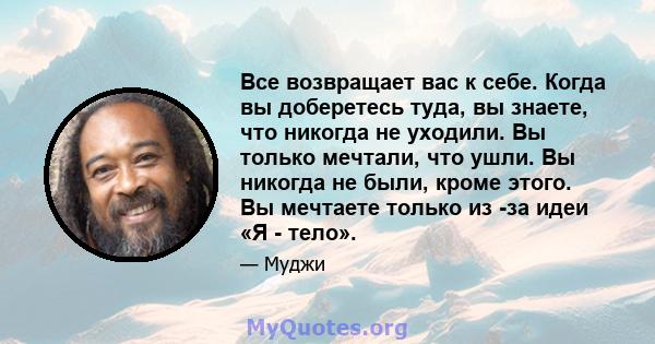 Все возвращает вас к себе. Когда вы доберетесь туда, вы знаете, что никогда не уходили. Вы только мечтали, что ушли. Вы никогда не были, кроме этого. Вы мечтаете только из -за идеи «Я - тело».