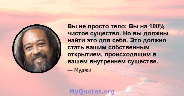 Вы не просто тело; Вы на 100% чистое существо. Но вы должны найти это для себя. Это должно стать вашим собственным открытием, происходящим в вашем внутреннем существе.