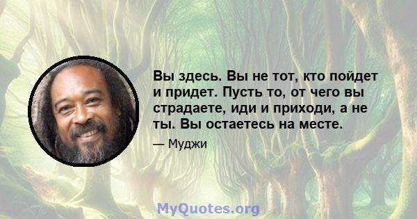 Вы здесь. Вы не тот, кто пойдет и придет. Пусть то, от чего вы страдаете, иди и приходи, а не ты. Вы остаетесь на месте.