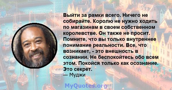 Выйти за рамки всего. Ничего не собирайте. Королю не нужно ходить по магазинам в своем собственном королевстве. Он также не просит. Помните, что вы только внутреннее понимание реальности. Все, что возникает, - это