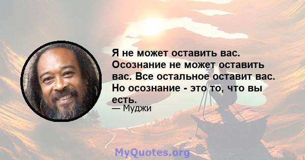 Я не может оставить вас. Осознание не может оставить вас. Все остальное оставит вас. Но осознание - это то, что вы есть.