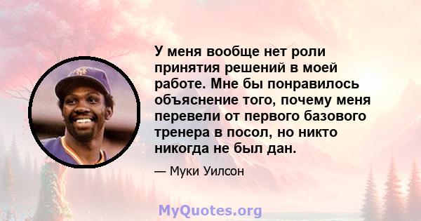 У меня вообще нет роли принятия решений в моей работе. Мне бы понравилось объяснение того, почему меня перевели от первого базового тренера в посол, но никто никогда не был дан.