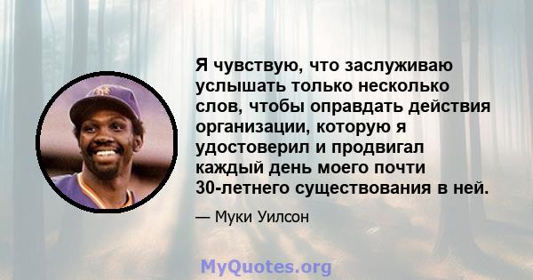 Я чувствую, что заслуживаю услышать только несколько слов, чтобы оправдать действия организации, которую я удостоверил и продвигал каждый день моего почти 30-летнего существования в ней.