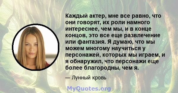 Каждый актер, мне все равно, что они говорят, их роли намного интереснее, чем мы, и в конце концов, это все еще развлечение или фантазия. Я думаю, что мы можем многому научиться у персонажей, которых мы играем, и я