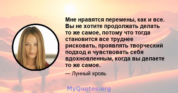 Мне нравятся перемены, как и все. Вы не хотите продолжать делать то же самое, потому что тогда становится все труднее рисковать, проявлять творческий подход и чувствовать себя вдохновленным, когда вы делаете то же самое.