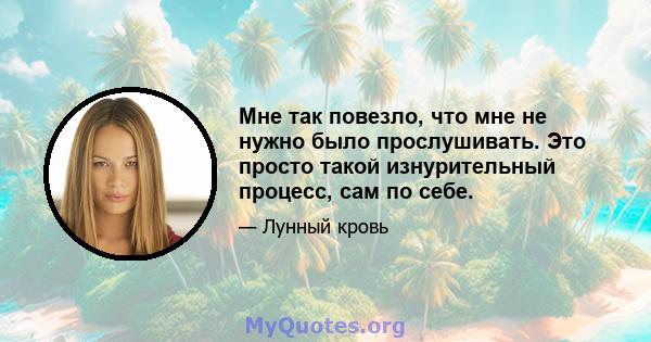 Мне так повезло, что мне не нужно было прослушивать. Это просто такой изнурительный процесс, сам по себе.