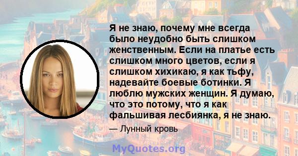 Я не знаю, почему мне всегда было неудобно быть слишком женственным. Если на платье есть слишком много цветов, если я слишком хихикаю, я как тьфу, надевайте боевые ботинки. Я люблю мужских женщин. Я думаю, что это