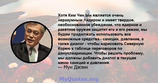 Хотя Ким Чен Ын является очень неразумным лидером и имеет твердое, необоснованное убеждение, что ядерное и ракетное оружие защитит его и его режим, мы будем продолжать использовать все возможные средства - санкции,