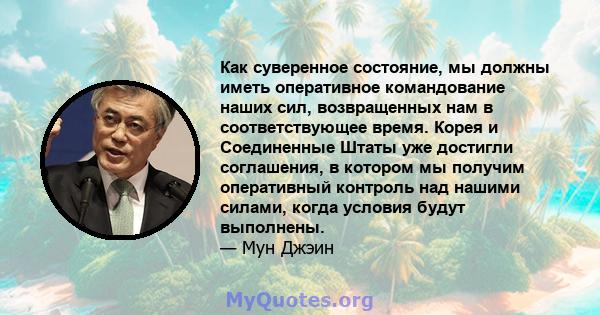 Как суверенное состояние, мы должны иметь оперативное командование наших сил, возвращенных нам в соответствующее время. Корея и Соединенные Штаты уже достигли соглашения, в котором мы получим оперативный контроль над