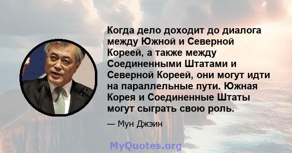 Когда дело доходит до диалога между Южной и Северной Кореей, а также между Соединенными Штатами и Северной Кореей, они могут идти на параллельные пути. Южная Корея и Соединенные Штаты могут сыграть свою роль.