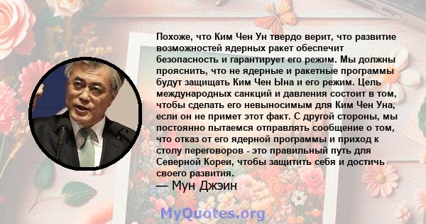 Похоже, что Ким Чен Ун твердо верит, что развитие возможностей ядерных ракет обеспечит безопасность и гарантирует его режим. Мы должны прояснить, что не ядерные и ракетные программы будут защищать Ким Чен Ына и его