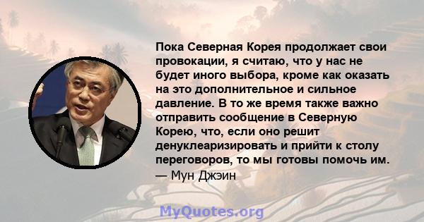 Пока Северная Корея продолжает свои провокации, я считаю, что у нас не будет иного выбора, кроме как оказать на это дополнительное и сильное давление. В то же время также важно отправить сообщение в Северную Корею, что, 