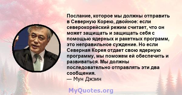 Послание, которое мы должны отправить в Северную Корею, двойное: если северокорейский режим считает, что он может защищать и защищать себя с помощью ядерных и ракетных программ, это неправильное суждение. Но если