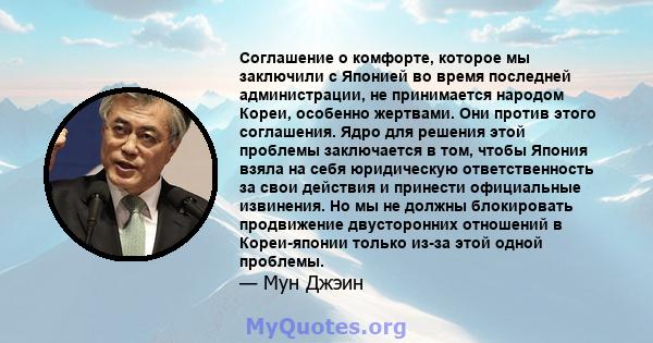 Соглашение о комфорте, которое мы заключили с Японией во время последней администрации, не принимается народом Кореи, особенно жертвами. Они против этого соглашения. Ядро для решения этой проблемы заключается в том,