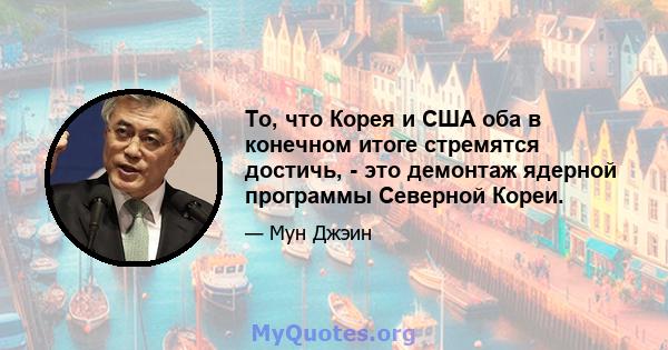 То, что Корея и США оба в конечном итоге стремятся достичь, - это демонтаж ядерной программы Северной Кореи.