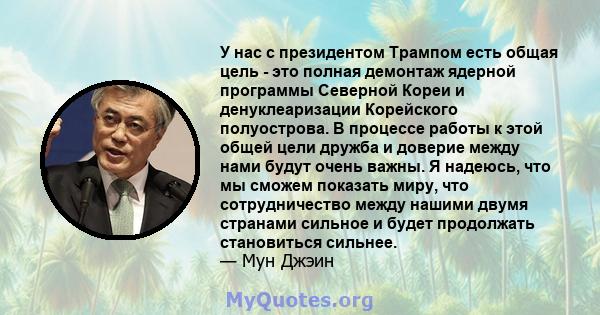 У нас с президентом Трампом есть общая цель - это полная демонтаж ядерной программы Северной Кореи и денуклеаризации Корейского полуострова. В процессе работы к этой общей цели дружба и доверие между нами будут очень