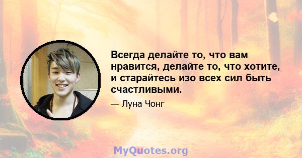 Всегда делайте то, что вам нравится, делайте то, что хотите, и старайтесь изо всех сил быть счастливыми.