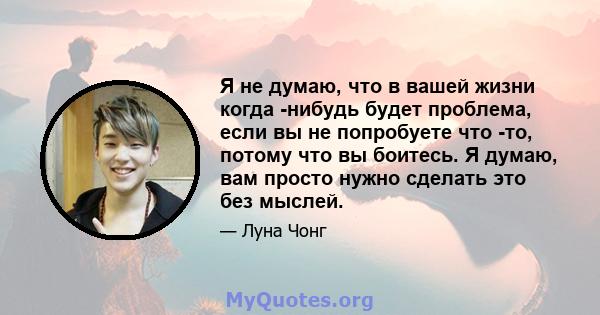 Я не думаю, что в вашей жизни когда -нибудь будет проблема, если вы не попробуете что -то, потому что вы боитесь. Я думаю, вам просто нужно сделать это без мыслей.