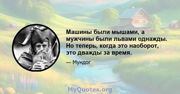 Машины были мышами, а мужчины были львами однажды. Но теперь, когда это наоборот, это дважды за время.