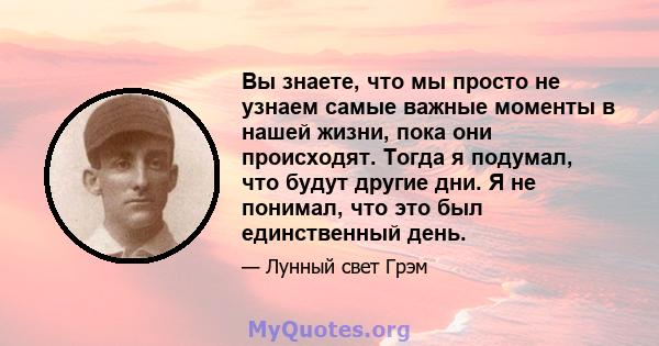 Вы знаете, что мы просто не узнаем самые важные моменты в нашей жизни, пока они происходят. Тогда я подумал, что будут другие дни. Я не понимал, что это был единственный день.