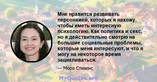 Мне нравится развивать персонажей, которых я нахожу, чтобы иметь интересную психологию. Как политика и секс, но я действительно смотрю на большие социальные проблемы, которые меня интересуют, и что я могу на некоторое