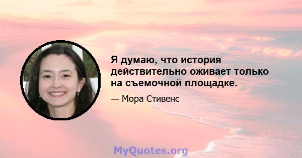 Я думаю, что история действительно оживает только на съемочной площадке.