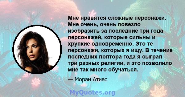 Мне нравятся сложные персонажи. Мне очень, очень повезло изобразить за последние три года персонажей, которые сильны и хрупкие одновременно. Это те персонажи, которых я ищу. В течение последних полтора года я сыграл три 