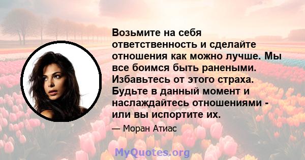 Возьмите на себя ответственность и сделайте отношения как можно лучше. Мы все боимся быть ранеными. Избавьтесь от этого страха. Будьте в данный момент и наслаждайтесь отношениями - или вы испортите их.