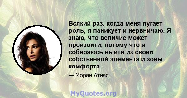 Всякий раз, когда меня пугает роль, я паникует и нервничаю. Я знаю, что величие может произойти, потому что я собираюсь выйти из своей собственной элемента и зоны комфорта.