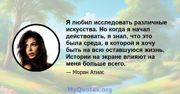 Я любил исследовать различные искусства. Но когда я начал действовать, я знал, что это была среда, в которой я хочу быть на всю оставшуюся жизнь. Истории на экране влияют на меня больше всего.