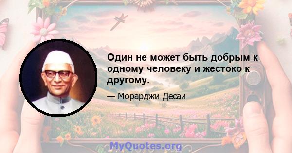 Один не может быть добрым к одному человеку и жестоко к другому.