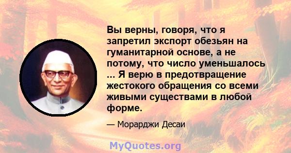 Вы верны, говоря, что я запретил экспорт обезьян на гуманитарной основе, а не потому, что число уменьшалось ... Я верю в предотвращение жестокого обращения со всеми живыми существами в любой форме.