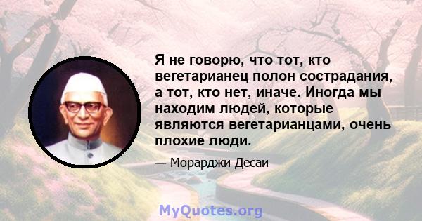 Я не говорю, что тот, кто вегетарианец полон сострадания, а тот, кто нет, иначе. Иногда мы находим людей, которые являются вегетарианцами, очень плохие люди.