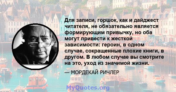 Для записи, горшок, как и дайджест читателя, не обязательно является формирующим привычку, но оба могут привести к жесткой зависимости: героин, в одном случае, сокращенные плохие книги, в другом. В любом случае вы