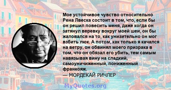 Мое устойчивое чувство относительно Рена Лвеска состоит в том, что, если бы он решил повесить меня, даже когда он затянул веревку вокруг моей шеи, он бы жаловался на то, как унизительно он мог взбить люк. А потом, как