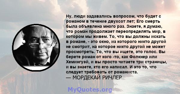 Ну, люди задавались вопросом, что будет с романом в течение двухсот лет; Его смерть была объявлена ​​много раз. Знаете, я думаю, что роман продолжает переопределять мир, в котором мы живем. То, что вы должны искать в