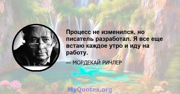 Процесс не изменился, но писатель разработал. Я все еще встаю каждое утро и иду на работу.