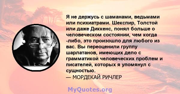 Я не держусь с шаманами, ведьмами или психиатрами. Шекспир, Толстой или даже Диккенс, понял больше о человеческом состоянии, чем когда -либо, это произошло для любого из вас. Вы переоценили группу шарлатанов, имеющих